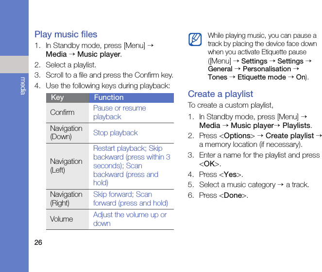 26mediaPlay music files1. In Standby mode, press [Menu] → Media → Music player.2. Select a playlist.3. Scroll to a file and press the Confirm key.4. Use the following keys during playback:Create a playlistTo create a custom playlist,1. In Standby mode, press [Menu] → Media → Music player→ Playlists.2. Press &lt;Options&gt; → Create playlist → a memory location (if necessary).3. Enter a name for the playlist and press &lt;OK&gt;.4. Press &lt;Yes&gt;.5. Select a music category → a track.6. Press &lt;Done&gt;.Key FunctionConfirm Pause or resume playbackNavigation (Down) Stop playbackNavigation (Left)Restart playback; Skip backward (press within 3 seconds); Scan backward (press and hold)Navigation (Right)Skip forward; Scan forward (press and hold)Volume Adjust the volume up or downWhile playing music, you can pause a track by placing the device face down when you activate Etiquette pause([Menu] → Settings → Settings → General → Personalisation →  Tones → Etiquette mode → On).