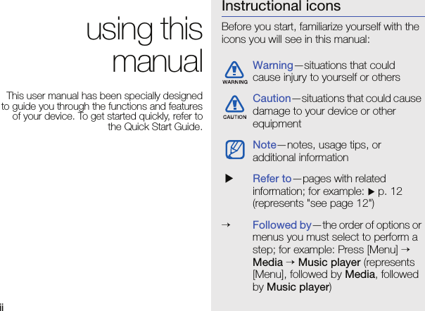 ii using this manualThis user manual has been specially designed to guide you through the functions and features of your device. To get started quickly, refer to the Quick Start Guide.Instructional iconsBefore you start, familiarize yourself with the icons you will see in this manual: Warning—situations that could cause injury to yourself or othersCaution—situations that could cause damage to your device or other equipmentNote—notes, usage tips, or additional information XRefer to—pages with related information; for example: X p. 12 (represents &quot;see page 12&quot;)→Followed by—the order of options or menus you must select to perform a step; for example: Press [Menu] → Media → Music player (represents [Menu], followed by Media, followed by Music player)