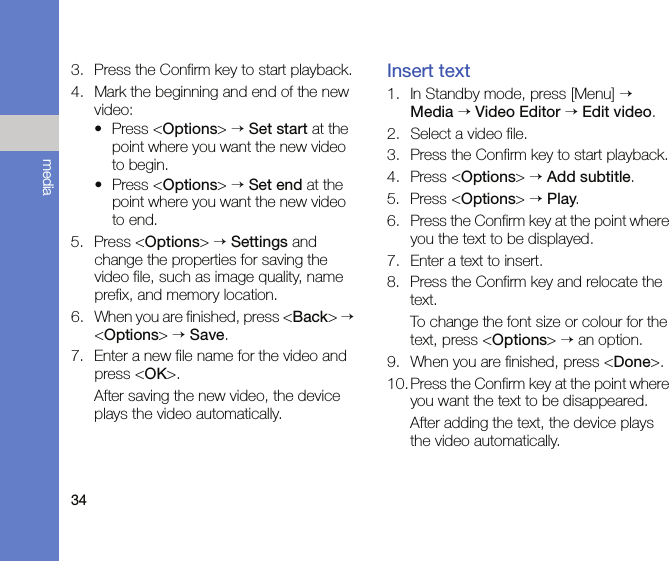 34media3. Press the Confirm key to start playback.4. Mark the beginning and end of the new video:• Press &lt;Options&gt; → Set start at the point where you want the new video to begin.• Press &lt;Options&gt; → Set end at the point where you want the new video to end.5. Press &lt;Options&gt; → Settings and change the properties for saving the video file, such as image quality, name prefix, and memory location.6. When you are finished, press &lt;Back&gt; → &lt;Options&gt; → Save.7. Enter a new file name for the video and press &lt;OK&gt;.After saving the new video, the device plays the video automatically.Insert text1. In Standby mode, press [Menu] → Media → Video Editor → Edit video.2. Select a video file.3. Press the Confirm key to start playback.4. Press &lt;Options&gt; → Add subtitle.5. Press &lt;Options&gt; → Play.6. Press the Confirm key at the point where you the text to be displayed.7. Enter a text to insert.8. Press the Confirm key and relocate the text. To change the font size or colour for the text, press &lt;Options&gt; → an option.9. When you are finished, press &lt;Done&gt;.10. Press the Confirm key at the point where you want the text to be disappeared.After adding the text, the device plays the video automatically.
