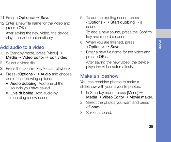 35media11.Press &lt;Options&gt; → Save.12. Enter a new file name for the video and press &lt;OK&gt;.After saving the new video, the device plays the video automatically.Add audio to a video1. In Standby mode, press [Menu] → Media → Video Editor → Edit video.2. Select a video file.3. Press the Confirm key to start playback.4. Press &lt;Options&gt; → Audio and choose one of the following options:•Audio dubbing: Add one of the sounds you have saved.•Live dubbing: Add audio by recording a new sound.5. To add an existing sound, press &lt;Options&gt; → Start dubbing → a sound. To add a new sound, press the Confirm key and record a sound. 6. When you are finished, press &lt;Options&gt; → Save.7. Enter a new file name for the video and press &lt;OK&gt;.After saving the new video, the device plays the video automatically.Make a slideshowYou can combine photos to make a slideshow with your favourite photos.1. In Standby mode, press [Menu] → Media → Video Editor → Movie maker.2. Select the photos you want and press &lt;Done&gt;.3. Select a sound.