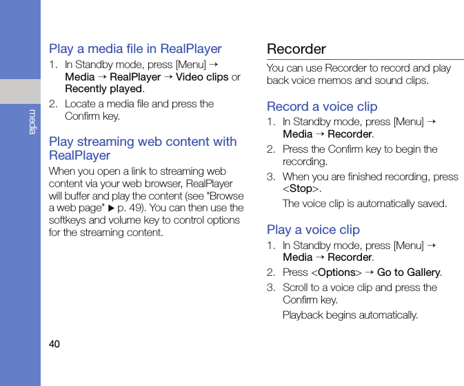 40mediaPlay a media file in RealPlayer1. In Standby mode, press [Menu] → Media → RealPlayer → Video clips or Recently played.2. Locate a media file and press the Confirm key.Play streaming web content with RealPlayerWhen you open a link to streaming web content via your web browser, RealPlayer will buffer and play the content (see &quot;Browse a web page&quot; X p. 49). You can then use the softkeys and volume key to control options for the streaming content.RecorderYou can use Recorder to record and play back voice memos and sound clips.Record a voice clip1. In Standby mode, press [Menu] → Media → Recorder.2. Press the Confirm key to begin the recording.3. When you are finished recording, press &lt;Stop&gt;.The voice clip is automatically saved.Play a voice clip1. In Standby mode, press [Menu] → Media → Recorder.2. Press &lt;Options&gt; → Go to Gallery.3. Scroll to a voice clip and press the Confirm key.Playback begins automatically.