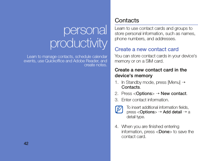 42personal productivityLearn to manage contacts, schedule calendar events, use Quickoffice and Adobe Reader, and create notes.ContactsLearn to use contact cards and groups to store personal information, such as names, phone numbers, and addresses.Create a new contact cardYou can store contact cards in your device&apos;s memory or on a SIM card.Create a new contact card in the device&apos;s memory1. In Standby mode, press [Menu] → Contacts.2. Press &lt;Options&gt; → New contact.3. Enter contact information.4. When you are finished entering information, press &lt;Done&gt; to save the contact card.To insert additional information fields, press &lt;Options&gt; → Add detail → a detail type.