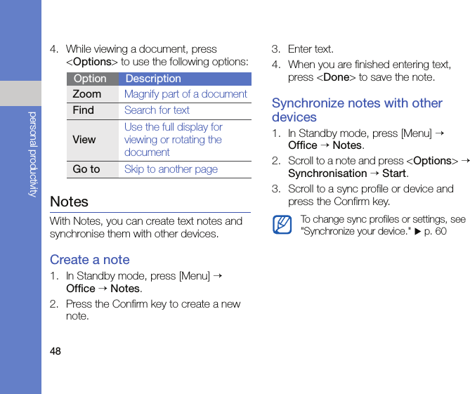 48personal productivity4. While viewing a document, press &lt;Options&gt; to use the following options:NotesWith Notes, you can create text notes and synchronise them with other devices.Create a note1. In Standby mode, press [Menu] → Office → Notes.2. Press the Confirm key to create a new note.3. Enter text.4. When you are finished entering text, press &lt;Done&gt; to save the note.Synchronize notes with other devices1. In Standby mode, press [Menu] → Office → Notes.2. Scroll to a note and press &lt;Options&gt; → Synchronisation → Start.3. Scroll to a sync profile or device and press the Confirm key.Option DescriptionZoomMagnify part of a documentFindSearch for textViewUse the full display for viewing or rotating the documentGo toSkip to another pageTo change sync profiles or settings, see &quot;Synchronize your device.&quot; X p. 60