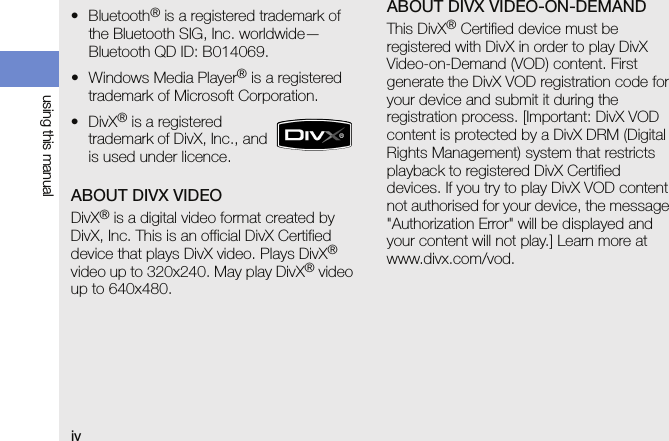ivusing this manualABOUT DIVX VIDEODivX® is a digital video format created by DivX, Inc. This is an official DivX Certified device that plays DivX video. Plays DivX® video up to 320x240. May play DivX® video up to 640x480.ABOUT DIVX VIDEO-ON-DEMANDThis DivX® Certified device must be registered with DivX in order to play DivX Video-on-Demand (VOD) content. First generate the DivX VOD registration code for your device and submit it during the registration process. [Important: DivX VOD content is protected by a DivX DRM (Digital Rights Management) system that restricts playback to registered DivX Certified devices. If you try to play DivX VOD content not authorised for your device, the message &quot;Authorization Error&quot; will be displayed and your content will not play.] Learn more at www.divx.com/vod.•Bluetooth® is a registered trademark of the Bluetooth SIG, Inc. worldwide— Bluetooth QD ID: B014069.• Windows Media Player® is a registered trademark of Microsoft Corporation.•DivX® is a registered trademark of DivX, Inc., and is used under licence.