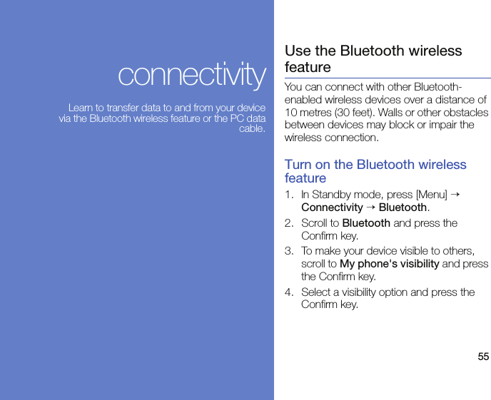 55connectivityLearn to transfer data to and from your device via the Bluetooth wireless feature or the PC data cable.Use the Bluetooth wireless featureYou can connect with other Bluetooth-enabled wireless devices over a distance of 10 metres (30 feet). Walls or other obstacles between devices may block or impair the wireless connection.Turn on the Bluetooth wireless feature1. In Standby mode, press [Menu] → Connectivity → Bluetooth.2. Scroll to Bluetooth and press the Confirm key.3. To make your device visible to others, scroll to My phone&apos;s visibility and press the Confirm key.4. Select a visibility option and press the Confirm key.
