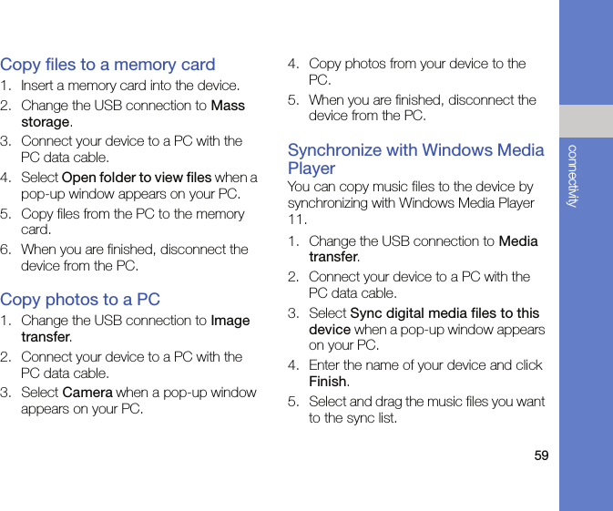 59connectivityCopy files to a memory card1. Insert a memory card into the device.2. Change the USB connection to Mass storage. 3. Connect your device to a PC with the PC data cable.4. Select Open folder to view files when a pop-up window appears on your PC.5. Copy files from the PC to the memory card.6. When you are finished, disconnect the device from the PC.Copy photos to a PC1. Change the USB connection to Image transfer.2. Connect your device to a PC with the PC data cable. 3. Select Camera when a pop-up window appears on your PC.4. Copy photos from your device to the PC.5. When you are finished, disconnect the device from the PC.Synchronize with Windows Media PlayerYou can copy music files to the device by synchronizing with Windows Media Player 11.1. Change the USB connection to Media transfer.2. Connect your device to a PC with the PC data cable.3. Select Sync digital media files to this device when a pop-up window appears on your PC.4. Enter the name of your device and click Finish.5. Select and drag the music files you want to the sync list.