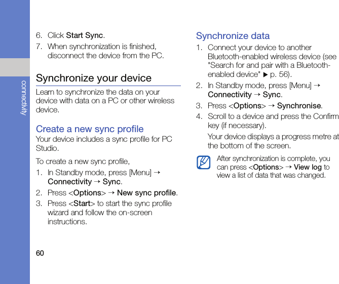 60connectivity6. Click Start Sync.7. When synchronization is finished, disconnect the device from the PC.Synchronize your deviceLearn to synchronize the data on your device with data on a PC or other wireless device.Create a new sync profileYour device includes a sync profile for PC Studio. To create a new sync profile,1. In Standby mode, press [Menu] → Connectivity → Sync.2. Press &lt;Options&gt; → New sync profile.3. Press &lt;Start&gt; to start the sync profile wizard and follow the on-screen instructions.Synchronize data1. Connect your device to another Bluetooth-enabled wireless device (see &quot;Search for and pair with a Bluetooth-enabled device&quot; X p. 56).2. In Standby mode, press [Menu] → Connectivity → Sync.3. Press &lt;Options&gt; → Synchronise.4. Scroll to a device and press the Confirm key (if necessary).Your device displays a progress metre at the bottom of the screen.After synchronization is complete, you can press &lt;Options&gt; → View log to view a list of data that was changed.