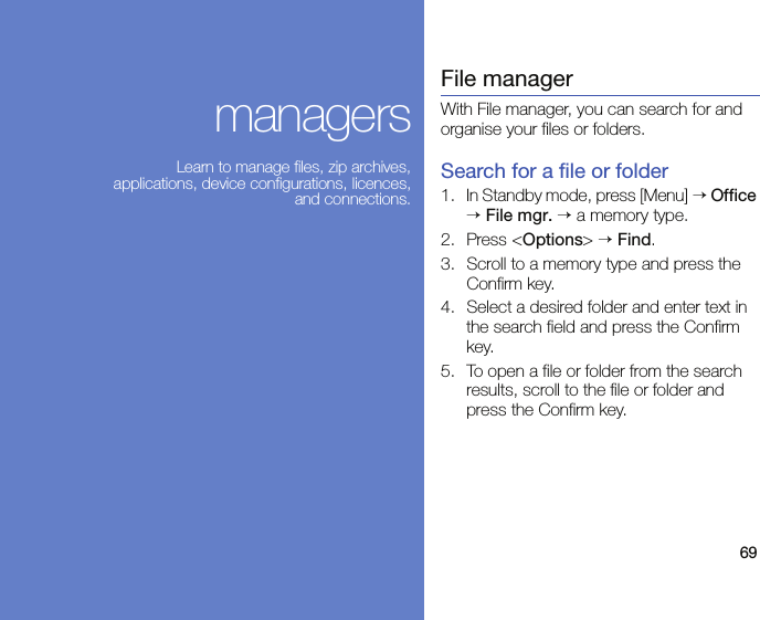 69managersLearn to manage files, zip archives, applications, device configurations, licences, and connections.File managerWith File manager, you can search for and organise your files or folders.Search for a file or folder1. In Standby mode, press [Menu] → Office → File mgr. → a memory type.2. Press &lt;Options&gt; → Find.3. Scroll to a memory type and press the Confirm key.4. Select a desired folder and enter text in the search field and press the Confirm key.5. To open a file or folder from the search results, scroll to the file or folder and press the Confirm key.