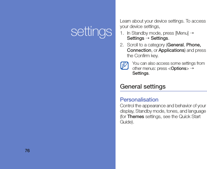76settingsLearn about your device settings. To access your device settings, 1. In Standby mode, press [Menu] → Settings → Settings.2. Scroll to a category (General, Phone, Connection, or Applications) and press the Confirm key.General settingsPersonalisationControl the appearance and behavior of your display, Standby mode, tones, and language (for Themes settings, see the Quick Start Guide).You can also access some settings from other menus: press &lt;Options&gt; → Settings.