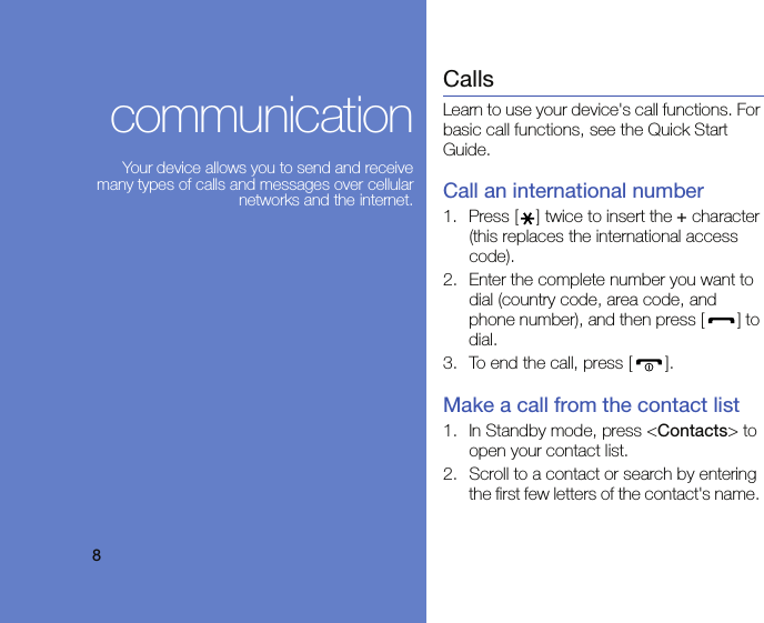 8communicationYour device allows you to send and receive many types of calls and messages over cellular networks and the internet.CallsLearn to use your device&apos;s call functions. For basic call functions, see the Quick Start Guide.Call an international number1. Press [ ] twice to insert the + character (this replaces the international access code).2. Enter the complete number you want to dial (country code, area code, and phone number), and then press [ ] to dial.3. To end the call, press [ ].Make a call from the contact list1. In Standby mode, press &lt;Contacts&gt; to open your contact list.2. Scroll to a contact or search by entering the first few letters of the contact&apos;s name. 