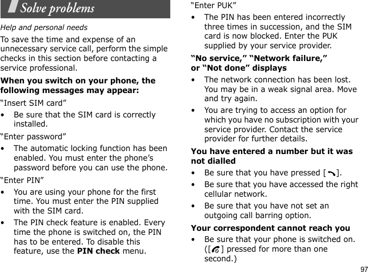 97Solve problemsHelp and personal needsTo save the time and expense of an unnecessary service call, perform the simple checks in this section before contacting a service professional.When you switch on your phone, the following messages may appear:“Insert SIM card”• Be sure that the SIM card is correctly installed.“Enter password”• The automatic locking function has been enabled. You must enter the phone’s password before you can use the phone.“Enter PIN”• You are using your phone for the first time. You must enter the PIN supplied with the SIM card.• The PIN check feature is enabled. Every time the phone is switched on, the PIN has to be entered. To disable this feature, use the PIN check menu.“Enter PUK”• The PIN has been entered incorrectly three times in succession, and the SIM card is now blocked. Enter the PUK supplied by your service provider.“No service,” “Network failure,” or “Not done” displays• The network connection has been lost. You may be in a weak signal area. Move and try again.• You are trying to access an option for which you have no subscription with your service provider. Contact the service provider for further details.You have entered a number but it was not dialled• Be sure that you have pressed [ ].• Be sure that you have accessed the right cellular network.• Be sure that you have not set an outgoing call barring option.Your correspondent cannot reach you• Be sure that your phone is switched on. ([ ] pressed for more than one second.)