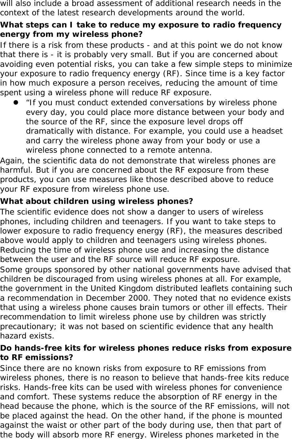 will also include a broad assessment of additional research needs in the context of the latest research developments around the world. What steps can I take to reduce my exposure to radio frequency energy from my wireless phone? If there is a risk from these products - and at this point we do not know that there is - it is probably very small. But if you are concerned about avoiding even potential risks, you can take a few simple steps to minimize your exposure to radio frequency energy (RF). Since time is a key factor in how much exposure a person receives, reducing the amount of time spent using a wireless phone will reduce RF exposure. z “If you must conduct extended conversations by wireless phone every day, you could place more distance between your body and the source of the RF, since the exposure level drops off dramatically with distance. For example, you could use a headset and carry the wireless phone away from your body or use a wireless phone connected to a remote antenna. Again, the scientific data do not demonstrate that wireless phones are harmful. But if you are concerned about the RF exposure from these products, you can use measures like those described above to reduce your RF exposure from wireless phone use. What about children using wireless phones? The scientific evidence does not show a danger to users of wireless phones, including children and teenagers. If you want to take steps to lower exposure to radio frequency energy (RF), the measures described above would apply to children and teenagers using wireless phones. Reducing the time of wireless phone use and increasing the distance between the user and the RF source will reduce RF exposure. Some groups sponsored by other national governments have advised that children be discouraged from using wireless phones at all. For example, the government in the United Kingdom distributed leaflets containing such a recommendation in December 2000. They noted that no evidence exists that using a wireless phone causes brain tumors or other ill effects. Their recommendation to limit wireless phone use by children was strictly precautionary; it was not based on scientific evidence that any health hazard exists.  Do hands-free kits for wireless phones reduce risks from exposure to RF emissions? Since there are no known risks from exposure to RF emissions from wireless phones, there is no reason to believe that hands-free kits reduce risks. Hands-free kits can be used with wireless phones for convenience and comfort. These systems reduce the absorption of RF energy in the head because the phone, which is the source of the RF emissions, will not be placed against the head. On the other hand, if the phone is mounted against the waist or other part of the body during use, then that part of the body will absorb more RF energy. Wireless phones marketed in the 