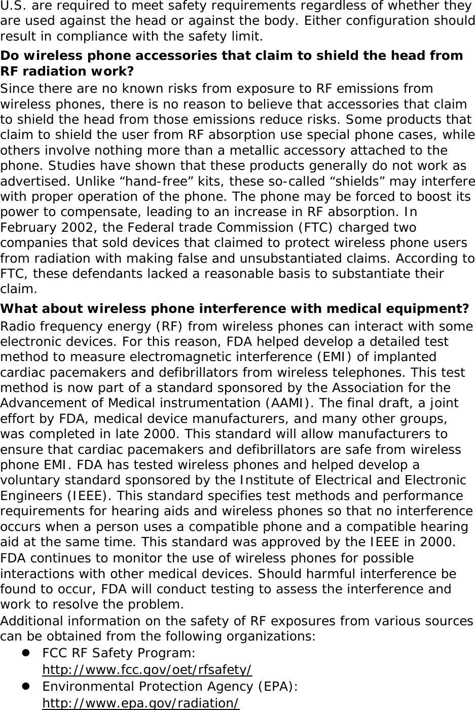 U.S. are required to meet safety requirements regardless of whether they are used against the head or against the body. Either configuration should result in compliance with the safety limit. Do wireless phone accessories that claim to shield the head from RF radiation work? Since there are no known risks from exposure to RF emissions from wireless phones, there is no reason to believe that accessories that claim to shield the head from those emissions reduce risks. Some products that claim to shield the user from RF absorption use special phone cases, while others involve nothing more than a metallic accessory attached to the phone. Studies have shown that these products generally do not work as advertised. Unlike “hand-free” kits, these so-called “shields” may interfere with proper operation of the phone. The phone may be forced to boost its power to compensate, leading to an increase in RF absorption. In February 2002, the Federal trade Commission (FTC) charged two companies that sold devices that claimed to protect wireless phone users from radiation with making false and unsubstantiated claims. According to FTC, these defendants lacked a reasonable basis to substantiate their claim. What about wireless phone interference with medical equipment? Radio frequency energy (RF) from wireless phones can interact with some electronic devices. For this reason, FDA helped develop a detailed test method to measure electromagnetic interference (EMI) of implanted cardiac pacemakers and defibrillators from wireless telephones. This test method is now part of a standard sponsored by the Association for the Advancement of Medical instrumentation (AAMI). The final draft, a joint effort by FDA, medical device manufacturers, and many other groups, was completed in late 2000. This standard will allow manufacturers to ensure that cardiac pacemakers and defibrillators are safe from wireless phone EMI. FDA has tested wireless phones and helped develop a voluntary standard sponsored by the Institute of Electrical and Electronic Engineers (IEEE). This standard specifies test methods and performance requirements for hearing aids and wireless phones so that no interference occurs when a person uses a compatible phone and a compatible hearing aid at the same time. This standard was approved by the IEEE in 2000. FDA continues to monitor the use of wireless phones for possible interactions with other medical devices. Should harmful interference be found to occur, FDA will conduct testing to assess the interference and work to resolve the problem. Additional information on the safety of RF exposures from various sources can be obtained from the following organizations: z FCC RF Safety Program:  http://www.fcc.gov/oet/rfsafety/ z Environmental Protection Agency (EPA):  http://www.epa.gov/radiation/ 