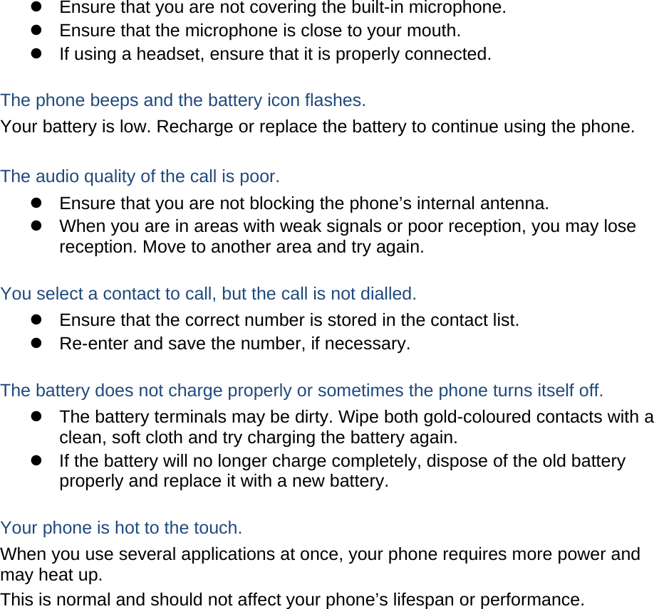 z  Ensure that you are not covering the built-in microphone. z  Ensure that the microphone is close to your mouth. z  If using a headset, ensure that it is properly connected.  The phone beeps and the battery icon flashes. Your battery is low. Recharge or replace the battery to continue using the phone.  The audio quality of the call is poor. z  Ensure that you are not blocking the phone’s internal antenna. z  When you are in areas with weak signals or poor reception, you may lose reception. Move to another area and try again.  You select a contact to call, but the call is not dialled. z  Ensure that the correct number is stored in the contact list. z  Re-enter and save the number, if necessary.  The battery does not charge properly or sometimes the phone turns itself off. z  The battery terminals may be dirty. Wipe both gold-coloured contacts with a clean, soft cloth and try charging the battery again. z  If the battery will no longer charge completely, dispose of the old battery properly and replace it with a new battery.  Your phone is hot to the touch. When you use several applications at once, your phone requires more power and may heat up. This is normal and should not affect your phone’s lifespan or performance.                