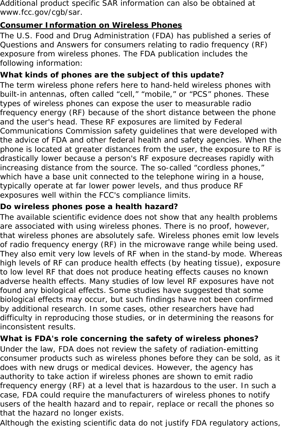 Additional product specific SAR information can also be obtained at www.fcc.gov/cgb/sar. Consumer Information on Wireless Phones The U.S. Food and Drug Administration (FDA) has published a series of Questions and Answers for consumers relating to radio frequency (RF) exposure from wireless phones. The FDA publication includes the following information: What kinds of phones are the subject of this update? The term wireless phone refers here to hand-held wireless phones with built-in antennas, often called “cell,” “mobile,” or “PCS” phones. These types of wireless phones can expose the user to measurable radio frequency energy (RF) because of the short distance between the phone and the user&apos;s head. These RF exposures are limited by Federal Communications Commission safety guidelines that were developed with the advice of FDA and other federal health and safety agencies. When the phone is located at greater distances from the user, the exposure to RF is drastically lower because a person&apos;s RF exposure decreases rapidly with increasing distance from the source. The so-called “cordless phones,” which have a base unit connected to the telephone wiring in a house, typically operate at far lower power levels, and thus produce RF exposures well within the FCC&apos;s compliance limits. Do wireless phones pose a health hazard? The available scientific evidence does not show that any health problems are associated with using wireless phones. There is no proof, however, that wireless phones are absolutely safe. Wireless phones emit low levels of radio frequency energy (RF) in the microwave range while being used. They also emit very low levels of RF when in the stand-by mode. Whereas high levels of RF can produce health effects (by heating tissue), exposure to low level RF that does not produce heating effects causes no known adverse health effects. Many studies of low level RF exposures have not found any biological effects. Some studies have suggested that some biological effects may occur, but such findings have not been confirmed by additional research. In some cases, other researchers have had difficulty in reproducing those studies, or in determining the reasons for inconsistent results. What is FDA&apos;s role concerning the safety of wireless phones? Under the law, FDA does not review the safety of radiation-emitting consumer products such as wireless phones before they can be sold, as it does with new drugs or medical devices. However, the agency has authority to take action if wireless phones are shown to emit radio frequency energy (RF) at a level that is hazardous to the user. In such a case, FDA could require the manufacturers of wireless phones to notify users of the health hazard and to repair, replace or recall the phones so that the hazard no longer exists. Although the existing scientific data do not justify FDA regulatory actions, 