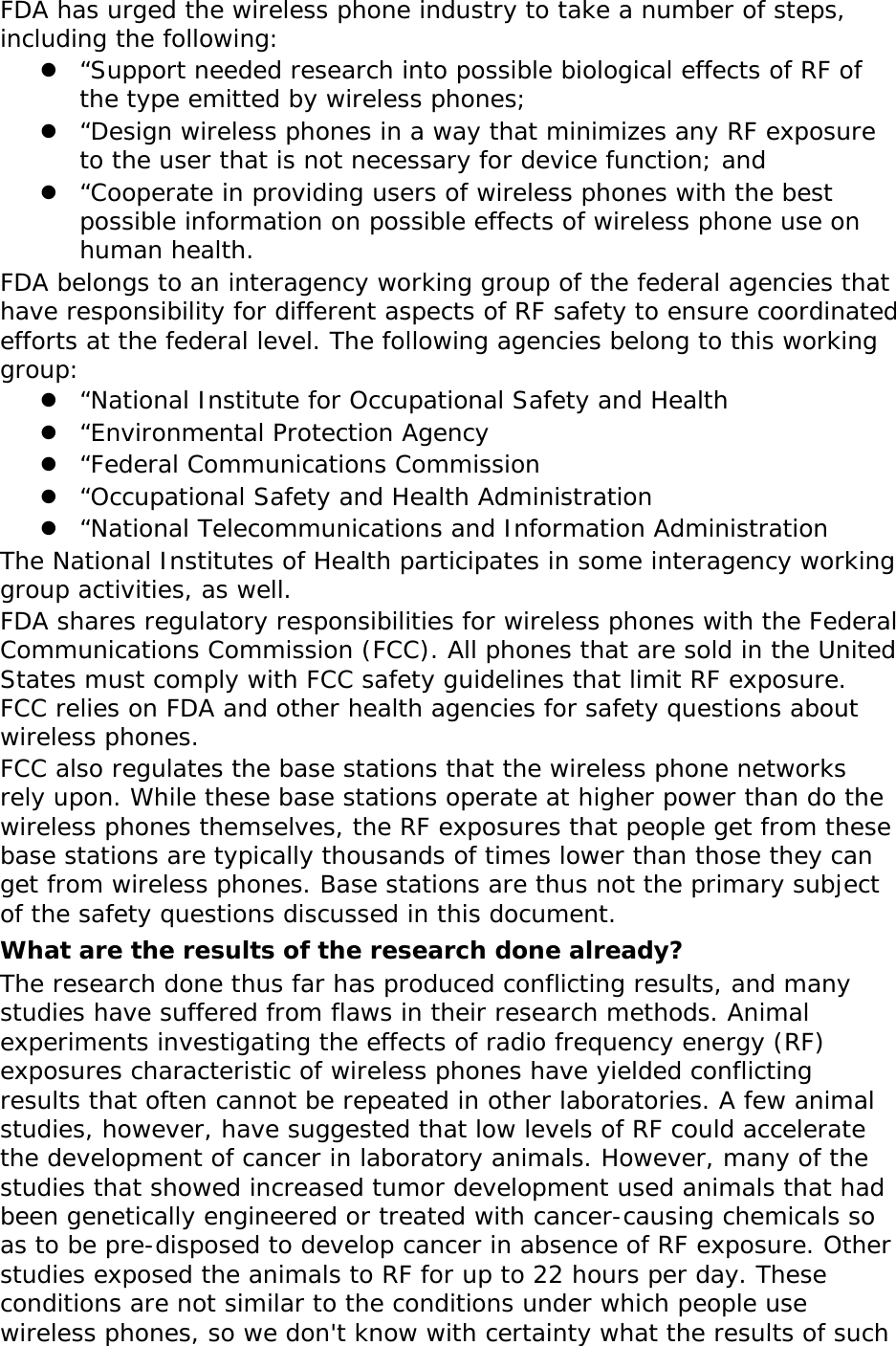FDA has urged the wireless phone industry to take a number of steps, including the following: z “Support needed research into possible biological effects of RF of the type emitted by wireless phones; z “Design wireless phones in a way that minimizes any RF exposure to the user that is not necessary for device function; and z “Cooperate in providing users of wireless phones with the best possible information on possible effects of wireless phone use on human health. FDA belongs to an interagency working group of the federal agencies that have responsibility for different aspects of RF safety to ensure coordinated efforts at the federal level. The following agencies belong to this working group: z “National Institute for Occupational Safety and Health z “Environmental Protection Agency z “Federal Communications Commission z “Occupational Safety and Health Administration z “National Telecommunications and Information Administration The National Institutes of Health participates in some interagency working group activities, as well. FDA shares regulatory responsibilities for wireless phones with the Federal Communications Commission (FCC). All phones that are sold in the United States must comply with FCC safety guidelines that limit RF exposure. FCC relies on FDA and other health agencies for safety questions about wireless phones. FCC also regulates the base stations that the wireless phone networks rely upon. While these base stations operate at higher power than do the wireless phones themselves, the RF exposures that people get from these base stations are typically thousands of times lower than those they can get from wireless phones. Base stations are thus not the primary subject of the safety questions discussed in this document. What are the results of the research done already? The research done thus far has produced conflicting results, and many studies have suffered from flaws in their research methods. Animal experiments investigating the effects of radio frequency energy (RF) exposures characteristic of wireless phones have yielded conflicting results that often cannot be repeated in other laboratories. A few animal studies, however, have suggested that low levels of RF could accelerate the development of cancer in laboratory animals. However, many of the studies that showed increased tumor development used animals that had been genetically engineered or treated with cancer-causing chemicals so as to be pre-disposed to develop cancer in absence of RF exposure. Other studies exposed the animals to RF for up to 22 hours per day. These conditions are not similar to the conditions under which people use wireless phones, so we don&apos;t know with certainty what the results of such 