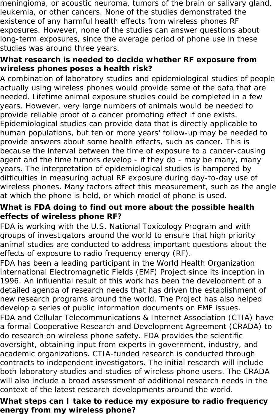meningioma, or acoustic neuroma, tumors of the brain or salivary gland, leukemia, or other cancers. None of the studies demonstrated the existence of any harmful health effects from wireless phones RF exposures. However, none of the studies can answer questions about long-term exposures, since the average period of phone use in these studies was around three years. What research is needed to decide whether RF exposure from wireless phones poses a health risk? A combination of laboratory studies and epidemiological studies of people actually using wireless phones would provide some of the data that are needed. Lifetime animal exposure studies could be completed in a few years. However, very large numbers of animals would be needed to provide reliable proof of a cancer promoting effect if one exists. Epidemiological studies can provide data that is directly applicable to human populations, but ten or more years&apos; follow-up may be needed to provide answers about some health effects, such as cancer. This is because the interval between the time of exposure to a cancer-causing agent and the time tumors develop - if they do - may be many, many years. The interpretation of epidemiological studies is hampered by difficulties in measuring actual RF exposure during day-to-day use of wireless phones. Many factors affect this measurement, such as the angle at which the phone is held, or which model of phone is used. What is FDA doing to find out more about the possible health effects of wireless phone RF? FDA is working with the U.S. National Toxicology Program and with groups of investigators around the world to ensure that high priority animal studies are conducted to address important questions about the effects of exposure to radio frequency energy (RF). FDA has been a leading participant in the World Health Organization international Electromagnetic Fields (EMF) Project since its inception in 1996. An influential result of this work has been the development of a detailed agenda of research needs that has driven the establishment of new research programs around the world. The Project has also helped develop a series of public information documents on EMF issues. FDA and Cellular Telecommunications &amp; Internet Association (CTIA) have a formal Cooperative Research and Development Agreement (CRADA) to do research on wireless phone safety. FDA provides the scientific oversight, obtaining input from experts in government, industry, and academic organizations. CTIA-funded research is conducted through contracts to independent investigators. The initial research will include both laboratory studies and studies of wireless phone users. The CRADA will also include a broad assessment of additional research needs in the context of the latest research developments around the world. What steps can I take to reduce my exposure to radio frequency energy from my wireless phone? 