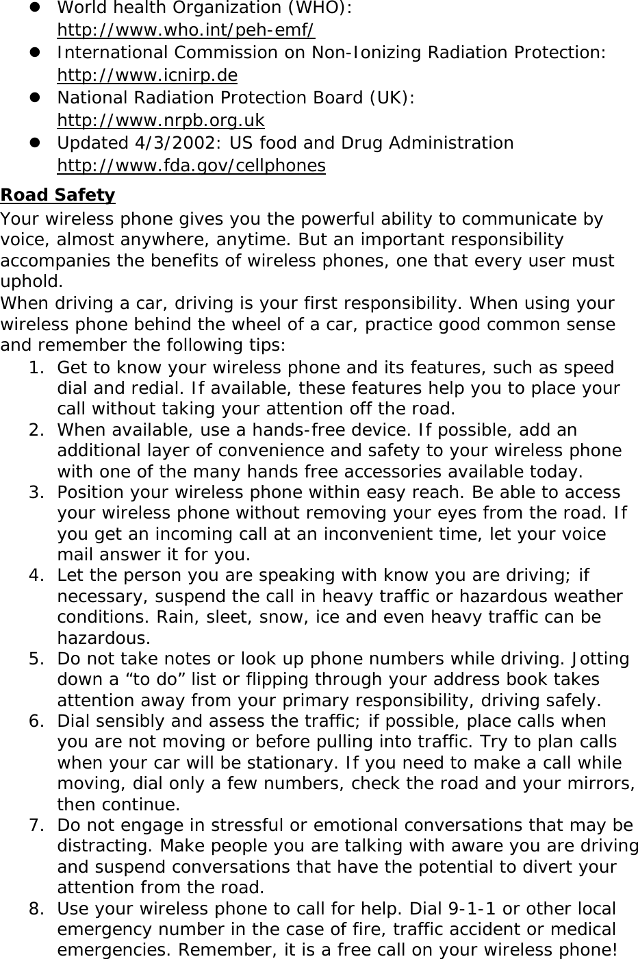  World health Organization (WHO):  http://www.who.int/peh-emf/  International Commission on Non-Ionizing Radiation Protection:  http://www.icnirp.de  National Radiation Protection Board (UK):  http://www.nrpb.org.uk  Updated 4/3/2002: US food and Drug Administration  http://www.fda.gov/cellphones Road Safety Your wireless phone gives you the powerful ability to communicate by voice, almost anywhere, anytime. But an important responsibility accompanies the benefits of wireless phones, one that every user must uphold. When driving a car, driving is your first responsibility. When using your wireless phone behind the wheel of a car, practice good common sense and remember the following tips: 1. Get to know your wireless phone and its features, such as speed dial and redial. If available, these features help you to place your call without taking your attention off the road. 2. When available, use a hands-free device. If possible, add an additional layer of convenience and safety to your wireless phone with one of the many hands free accessories available today. 3. Position your wireless phone within easy reach. Be able to access your wireless phone without removing your eyes from the road. If you get an incoming call at an inconvenient time, let your voice mail answer it for you. 4. Let the person you are speaking with know you are driving; if necessary, suspend the call in heavy traffic or hazardous weather conditions. Rain, sleet, snow, ice and even heavy traffic can be hazardous. 5. Do not take notes or look up phone numbers while driving. Jotting down a “to do” list or flipping through your address book takes attention away from your primary responsibility, driving safely. 6. Dial sensibly and assess the traffic; if possible, place calls when you are not moving or before pulling into traffic. Try to plan calls when your car will be stationary. If you need to make a call while moving, dial only a few numbers, check the road and your mirrors, then continue. 7. Do not engage in stressful or emotional conversations that may be distracting. Make people you are talking with aware you are driving and suspend conversations that have the potential to divert your attention from the road. 8. Use your wireless phone to call for help. Dial 9-1-1 or other local emergency number in the case of fire, traffic accident or medical emergencies. Remember, it is a free call on your wireless phone! 