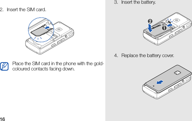 162. Insert the SIM card.Place the SIM card in the phone with the gold-coloured contacts facing down.3. Insert the battery.4. Replace the battery cover.