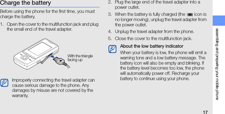 assembling and preparing your mobile phone17Charge the batteryBefore using the phone for the first time, you must charge the battery.1. Open the cover to the multifunction jack and plug the small end of the travel adapter.2. Plug the large end of the travel adapter into a power outlet.3. When the battery is fully charged (the   icon is no longer moving), unplug the travel adapter from the power outlet.4. Unplug the travel adapter from the phone.5. Close the cover to the multifunction jack.Improperly connecting the travel adapter can cause serious damage to the phone. Any damages by misuse are not covered by the warranty.With the triangle facing upAbout the low battery indicatorWhen your battery is low, the phone will emit a warning tone and a low battery message. The battery icon will also be empty and blinking. If the battery level becomes too low, the phone will automatically power off. Recharge your battery to continue using your phone.