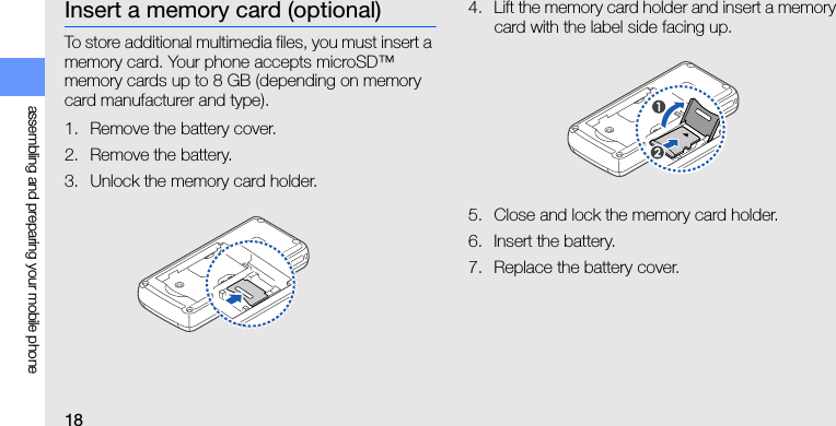 18assembling and preparing your mobile phoneInsert a memory card (optional)To store additional multimedia files, you must insert a memory card. Your phone accepts microSD™ memory cards up to 8 GB (depending on memory card manufacturer and type).1. Remove the battery cover.2. Remove the battery.3. Unlock the memory card holder.4. Lift the memory card holder and insert a memory card with the label side facing up.5. Close and lock the memory card holder.6. Insert the battery.7. Replace the battery cover.