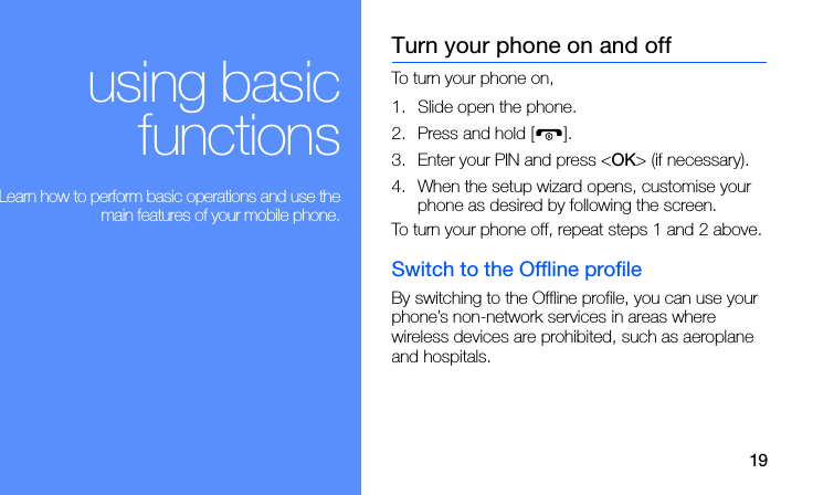 19using basicfunctions Learn how to perform basic operations and use themain features of your mobile phone.Turn your phone on and offTo turn your phone on,1. Slide open the phone.2. Press and hold [ ]. 3. Enter your PIN and press &lt;OK&gt; (if necessary).4. When the setup wizard opens, customise your phone as desired by following the screen.To turn your phone off, repeat steps 1 and 2 above.Switch to the Offline profileBy switching to the Offline profile, you can use your phone’s non-network services in areas where wireless devices are prohibited, such as aeroplane and hospitals.