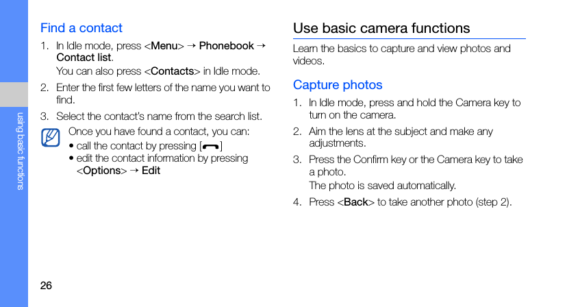 26using basic functionsFind a contact1. In Idle mode, press &lt;Menu&gt; → Phonebook → Contact list.You can also press &lt;Contacts&gt; in Idle mode.2. Enter the first few letters of the name you want to find.3. Select the contact’s name from the search list.Use basic camera functionsLearn the basics to capture and view photos and videos.Capture photos1. In Idle mode, press and hold the Camera key to turn on the camera.2. Aim the lens at the subject and make any adjustments.3. Press the Confirm key or the Camera key to take a photo. The photo is saved automatically.4. Press &lt;Back&gt; to take another photo (step 2).Once you have found a contact, you can:• call the contact by pressing []• edit the contact information by pressing &lt;Options&gt; → Edit
