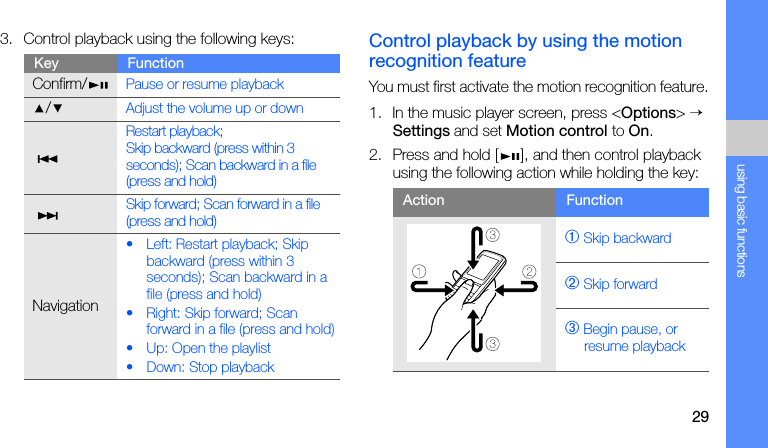 29using basic functions3. Control playback using the following keys: Control playback by using the motion recognition featureYou must first activate the motion recognition feature.1. In the music player screen, press &lt;Options&gt; → Settings and set Motion control to On.2. Press and hold [ ], and then control playback using the following action while holding the key:Key FunctionConfirm/Pause or resume playback/Adjust the volume up or down Restart playback;Skip backward (press within 3 seconds); Scan backward in a file (press and hold) Skip forward; Scan forward in a file (press and hold)Navigation• Left: Restart playback; Skip backward (press within 3 seconds); Scan backward in a file (press and hold)• Right: Skip forward; Scan forward in a file (press and hold)• Up: Open the playlist• Down: Stop playbackAction Function➀ Skip backward➁ Skip forward➂ Begin pause, or resume playback