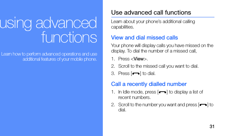 31using advancedfunctions Learn how to perform advanced operations and useadditional features of your mobile phone.Use advanced call functionsLearn about your phone’s additional calling capabilities. View and dial missed callsYour phone will display calls you have missed on the display. To dial the number of a missed call,1. Press &lt;View&gt;.2. Scroll to the missed call you want to dial.3. Press [ ] to dial.Call a recently dialled number1. In Idle mode, press [ ] to display a list of recent numbers.2. Scroll to the number you want and press [ ] to dial.