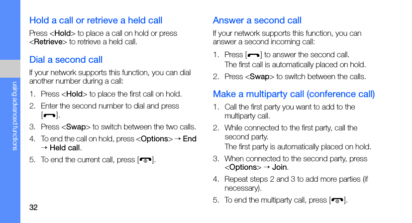 32using advanced functionsHold a call or retrieve a held callPress &lt;Hold&gt; to place a call on hold or press &lt;Retrieve&gt; to retrieve a held call.Dial a second callIf your network supports this function, you can dial another number during a call:1. Press &lt;Hold&gt; to place the first call on hold.2. Enter the second number to dial and press [].3. Press &lt;Swap&gt; to switch between the two calls.4. To end the call on hold, press &lt;Options&gt; → End → Held call.5. To end the current call, press [ ].Answer a second callIf your network supports this function, you can answer a second incoming call:1. Press [ ] to answer the second call.The first call is automatically placed on hold.2. Press &lt;Swap&gt; to switch between the calls.Make a multiparty call (conference call)1. Call the first party you want to add to the multiparty call.2. While connected to the first party, call the second party.The first party is automatically placed on hold.3. When connected to the second party, press &lt;Options&gt; → Join.4. Repeat steps 2 and 3 to add more parties (if necessary).5. To end the multiparty call, press [ ].