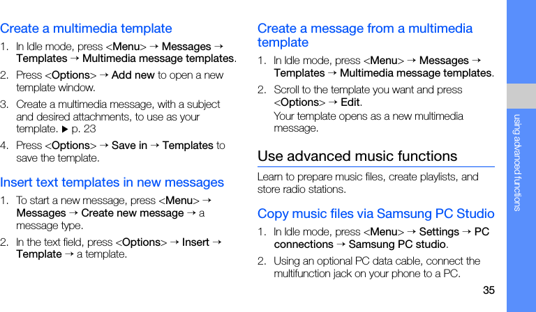 35using advanced functionsCreate a multimedia template1. In Idle mode, press &lt;Menu&gt; → Messages → Templates → Multimedia message templates.2. Press &lt;Options&gt; → Add new to open a new template window.3. Create a multimedia message, with a subject and desired attachments, to use as your template. X p. 23 4. Press &lt;Options&gt; → Save in → Templates to save the template.Insert text templates in new messages1. To start a new message, press &lt;Menu&gt; → Messages → Create new message → a message type.2. In the text field, press &lt;Options&gt; → Insert → Template → a template.Create a message from a multimedia template1. In Idle mode, press &lt;Menu&gt; → Messages → Templates → Multimedia message templates.2. Scroll to the template you want and press &lt;Options&gt; → Edit.Your template opens as a new multimedia message.Use advanced music functionsLearn to prepare music files, create playlists, and store radio stations.Copy music files via Samsung PC Studio1. In Idle mode, press &lt;Menu&gt; → Settings → PC connections → Samsung PC studio.2. Using an optional PC data cable, connect the multifunction jack on your phone to a PC.