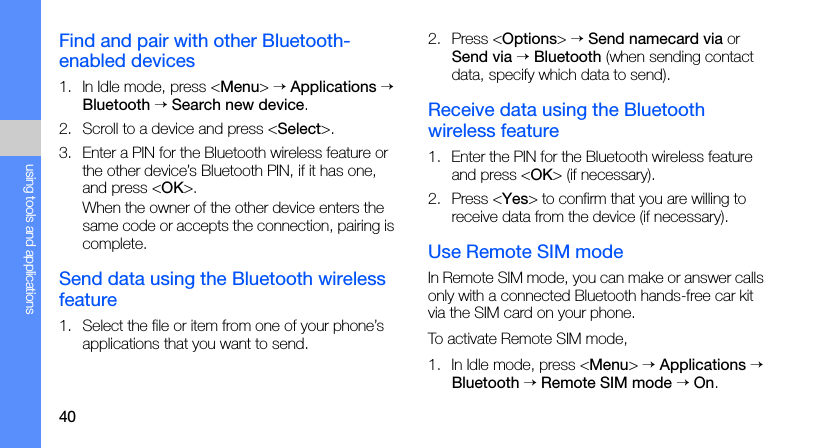 40using tools and applicationsFind and pair with other Bluetooth-enabled devices1. In Idle mode, press &lt;Menu&gt; → Applications → Bluetooth → Search new device.2. Scroll to a device and press &lt;Select&gt;.3. Enter a PIN for the Bluetooth wireless feature or the other device’s Bluetooth PIN, if it has one, and press &lt;OK&gt;.When the owner of the other device enters the same code or accepts the connection, pairing is complete.Send data using the Bluetooth wireless feature1. Select the file or item from one of your phone’s applications that you want to send.2. Press &lt;Options&gt; → Send namecard via or Send via → Bluetooth (when sending contact data, specify which data to send).Receive data using the Bluetooth wireless feature1. Enter the PIN for the Bluetooth wireless feature and press &lt;OK&gt; (if necessary).2. Press &lt;Yes&gt; to confirm that you are willing to receive data from the device (if necessary).Use Remote SIM modeIn Remote SIM mode, you can make or answer calls only with a connected Bluetooth hands-free car kit via the SIM card on your phone.To activate Remote SIM mode,1. In Idle mode, press &lt;Menu&gt; → Applications → Bluetooth → Remote SIM mode → On.