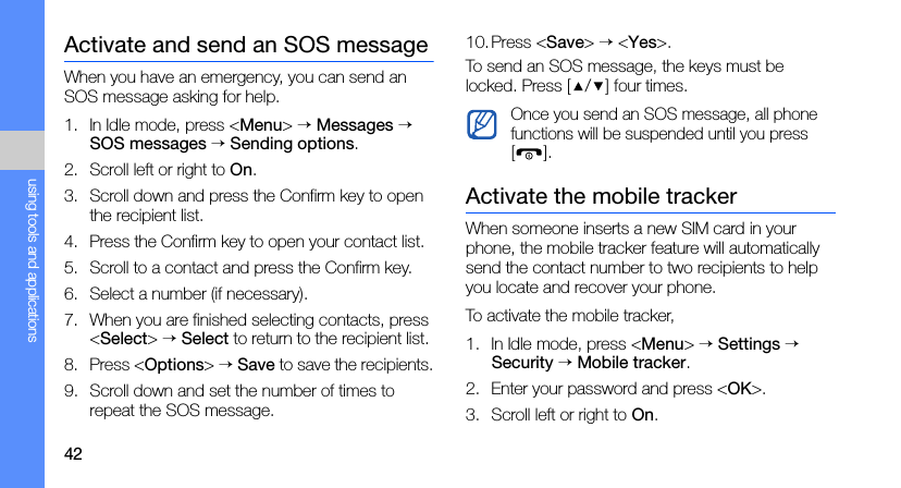 42using tools and applicationsActivate and send an SOS messageWhen you have an emergency, you can send an SOS message asking for help.1. In Idle mode, press &lt;Menu&gt; → Messages → SOS messages → Sending options.2. Scroll left or right to On.3. Scroll down and press the Confirm key to open the recipient list.4. Press the Confirm key to open your contact list.5. Scroll to a contact and press the Confirm key.6. Select a number (if necessary).7. When you are finished selecting contacts, press &lt;Select&gt; → Select to return to the recipient list.8. Press &lt;Options&gt; → Save to save the recipients.9. Scroll down and set the number of times to repeat the SOS message.10.Press &lt;Save&gt; → &lt;Yes&gt;.To send an SOS message, the keys must be locked. Press [ / ] four times.Activate the mobile trackerWhen someone inserts a new SIM card in your phone, the mobile tracker feature will automatically send the contact number to two recipients to help you locate and recover your phone.To activate the mobile tracker,1. In Idle mode, press &lt;Menu&gt; → Settings → Security → Mobile tracker.2. Enter your password and press &lt;OK&gt;.3. Scroll left or right to On.Once you send an SOS message, all phone functions will be suspended until you press [].