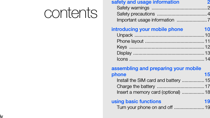 ivcontentssafety and usage information  2Safety warnings  ..........................................2Safety precautions  ......................................4Important usage information  .......................7introducing your mobile phone  10Unpack .....................................................10Phone layout .............................................11Keys .........................................................12Display ......................................................13Icons .........................................................14assembling and preparing your mobile phone 15Install the SIM card and battery .................15Charge the battery  ....................................17Insert a memory card (optional) .................18using basic functions  19Turn your phone on and off .......................19
