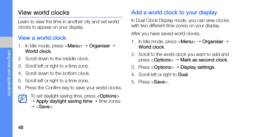 48using tools and applicationsView world clocksLearn to view the time in another city and set world clocks to appear on your display.View a world clock1. In Idle mode, press &lt;Menu&gt; → Organiser → World clock.2. Scroll down to the middle clock.3. Scroll left or right to a time zone.4. Scroll down to the bottom clock.5. Scroll left or right to a time zone.6. Press the Confirm key to save your world clocks.Add a world clock to your displayIn Dual Clock Display mode, you can view clocks with two different time zones on your display.After you have saved world clocks,1. In Idle mode, press &lt;Menu&gt; → Organiser → World clock.2. Scroll to the world clock you want to add and press &lt;Options&gt; → Mark as second clock.3. Press &lt;Options&gt; → Display settings.4. Scroll left or right to Dual.5. Press &lt;Save&gt;.To set daylight saving time, press &lt;Options&gt; → Apply daylight saving time → time zones → &lt;Save&gt;.