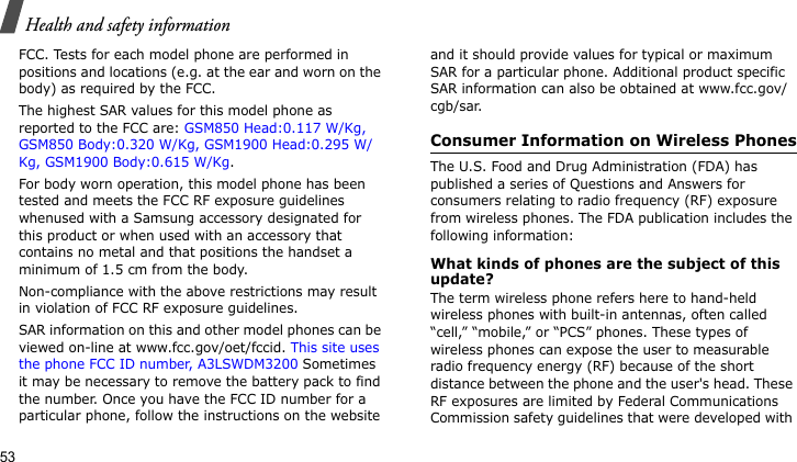 Health and safety information53FCC. Tests for each model phone are performed in positions and locations (e.g. at the ear and worn on the body) as required by the FCC.  The highest SAR values for this model phone as reported to the FCC are: GSM850 Head:0.117 W/Kg, GSM850 Body:0.320 W/Kg, GSM1900 Head:0.295 W/Kg, GSM1900 Body:0.615 W/Kg.For body worn operation, this model phone has been tested and meets the FCC RF exposure guidelines whenused with a Samsung accessory designated for this product or when used with an accessory that contains no metal and that positions the handset a minimum of 1.5 cm from the body. Non-compliance with the above restrictions may result in violation of FCC RF exposure guidelines.SAR information on this and other model phones can be viewed on-line at www.fcc.gov/oet/fccid. This site uses the phone FCC ID number, A3LSWDM3200 Sometimes it may be necessary to remove the battery pack to find the number. Once you have the FCC ID number for a particular phone, follow the instructions on the website and it should provide values for typical or maximum SAR for a particular phone. Additional product specific SAR information can also be obtained at www.fcc.gov/cgb/sar.Consumer Information on Wireless PhonesThe U.S. Food and Drug Administration (FDA) has published a series of Questions and Answers for consumers relating to radio frequency (RF) exposure from wireless phones. The FDA publication includes the following information:What kinds of phones are the subject of this update?The term wireless phone refers here to hand-held wireless phones with built-in antennas, often called “cell,” “mobile,” or “PCS” phones. These types of wireless phones can expose the user to measurable radio frequency energy (RF) because of the short distance between the phone and the user&apos;s head. These RF exposures are limited by Federal Communications Commission safety guidelines that were developed with 