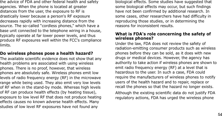 54the advice of FDA and other federal health and safety agencies. When the phone is located at greater distances from the user, the exposure to RF is drastically lower because a person&apos;s RF exposure decreases rapidly with increasing distance from the source. The so-called “cordless phones,” which have a base unit connected to the telephone wiring in a house, typically operate at far lower power levels, and thus produce RF exposures well within the FCC&apos;s compliance limits.Do wireless phones pose a health hazard?The available scientific evidence does not show that any health problems are associated with using wireless phones. There is no proof, however, that wireless phones are absolutely safe. Wireless phones emit low levels of radio frequency energy (RF) in the microwave range while being used. They also emit very low levels of RF when in the stand-by mode. Whereas high levels of RF can produce health effects (by heating tissue), exposure to low level RF that does not produce heating effects causes no known adverse health effects. Many studies of low level RF exposures have not found any biological effects. Some studies have suggested that some biological effects may occur, but such findings have not been confirmed by additional research. In some cases, other researchers have had difficulty in reproducing those studies, or in determining the reasons for inconsistent results.What is FDA&apos;s role concerning the safety of wireless phones?Under the law, FDA does not review the safety of radiation-emitting consumer products such as wireless phones before they can be sold, as it does with new drugs or medical devices. However, the agency has authority to take action if wireless phones are shown to emit radio frequency energy (RF) at a level that is hazardous to the user. In such a case, FDA could require the manufacturers of wireless phones to notify users of the health hazard and to repair, replace or recall the phones so that the hazard no longer exists.Although the existing scientific data do not justify FDA regulatory actions, FDA has urged the wireless phone 