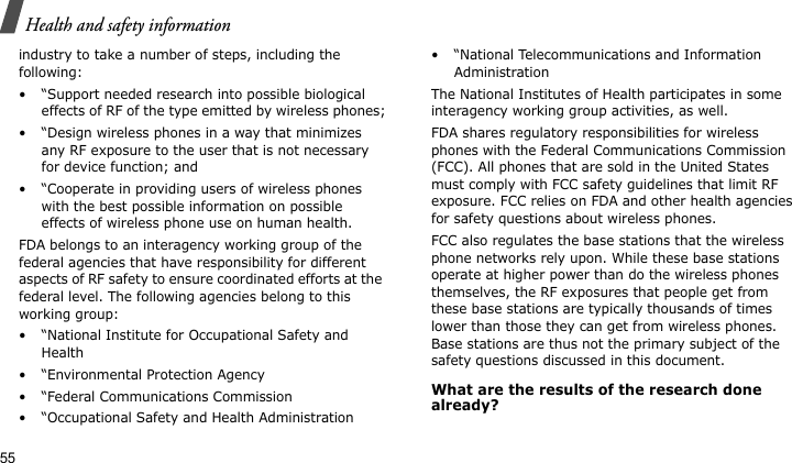 Health and safety information55industry to take a number of steps, including the following:• “Support needed research into possible biological effects of RF of the type emitted by wireless phones;• “Design wireless phones in a way that minimizes any RF exposure to the user that is not necessary for device function; and• “Cooperate in providing users of wireless phones with the best possible information on possible effects of wireless phone use on human health.FDA belongs to an interagency working group of the federal agencies that have responsibility for different aspects of RF safety to ensure coordinated efforts at the federal level. The following agencies belong to this working group:• “National Institute for Occupational Safety and Health• “Environmental Protection Agency• “Federal Communications Commission• “Occupational Safety and Health Administration• “National Telecommunications and Information AdministrationThe National Institutes of Health participates in some interagency working group activities, as well.FDA shares regulatory responsibilities for wireless phones with the Federal Communications Commission (FCC). All phones that are sold in the United States must comply with FCC safety guidelines that limit RF exposure. FCC relies on FDA and other health agencies for safety questions about wireless phones.FCC also regulates the base stations that the wireless phone networks rely upon. While these base stations operate at higher power than do the wireless phones themselves, the RF exposures that people get from these base stations are typically thousands of times lower than those they can get from wireless phones. Base stations are thus not the primary subject of the safety questions discussed in this document.What are the results of the research done already?