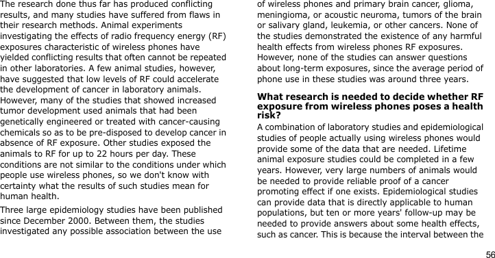 56The research done thus far has produced conflicting results, and many studies have suffered from flaws in their research methods. Animal experiments investigating the effects of radio frequency energy (RF) exposures characteristic of wireless phones have yielded conflicting results that often cannot be repeated in other laboratories. A few animal studies, however, have suggested that low levels of RF could accelerate the development of cancer in laboratory animals. However, many of the studies that showed increased tumor development used animals that had been genetically engineered or treated with cancer-causing chemicals so as to be pre-disposed to develop cancer in absence of RF exposure. Other studies exposed the animals to RF for up to 22 hours per day. These conditions are not similar to the conditions under which people use wireless phones, so we don&apos;t know with certainty what the results of such studies mean for human health.Three large epidemiology studies have been published since December 2000. Between them, the studies investigated any possible association between the use of wireless phones and primary brain cancer, glioma, meningioma, or acoustic neuroma, tumors of the brain or salivary gland, leukemia, or other cancers. None of the studies demonstrated the existence of any harmful health effects from wireless phones RF exposures. However, none of the studies can answer questions about long-term exposures, since the average period of phone use in these studies was around three years.What research is needed to decide whether RF exposure from wireless phones poses a health risk?A combination of laboratory studies and epidemiological studies of people actually using wireless phones would provide some of the data that are needed. Lifetime animal exposure studies could be completed in a few years. However, very large numbers of animals would be needed to provide reliable proof of a cancer promoting effect if one exists. Epidemiological studies can provide data that is directly applicable to human populations, but ten or more years&apos; follow-up may be needed to provide answers about some health effects, such as cancer. This is because the interval between the 