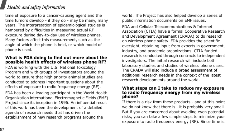 Health and safety information57time of exposure to a cancer-causing agent and the time tumors develop - if they do - may be many, many years. The interpretation of epidemiological studies is hampered by difficulties in measuring actual RF exposure during day-to-day use of wireless phones. Many factors affect this measurement, such as the angle at which the phone is held, or which model of phone is used.What is FDA doing to find out more about the possible health effects of wireless phone RF?FDA is working with the U.S. National Toxicology Program and with groups of investigators around the world to ensure that high priority animal studies are conducted to address important questions about the effects of exposure to radio frequency energy (RF).FDA has been a leading participant in the World Health Organization international Electromagnetic Fields (EMF) Project since its inception in 1996. An influential result of this work has been the development of a detailed agenda of research needs that has driven the establishment of new research programs around the world. The Project has also helped develop a series of public information documents on EMF issues.FDA and Cellular Telecommunications &amp; Internet Association (CTIA) have a formal Cooperative Research and Development Agreement (CRADA) to do research on wireless phone safety. FDA provides the scientific oversight, obtaining input from experts in government, industry, and academic organizations. CTIA-funded research is conducted through contracts to independent investigators. The initial research will include both laboratory studies and studies of wireless phone users. The CRADA will also include a broad assessment of additional research needs in the context of the latest research developments around the world.What steps can I take to reduce my exposure to radio frequency energy from my wireless phone?If there is a risk from these products - and at this point we do not know that there is - it is probably very small. But if you are concerned about avoiding even potential risks, you can take a few simple steps to minimize your exposure to radio frequency energy (RF). Since time is 