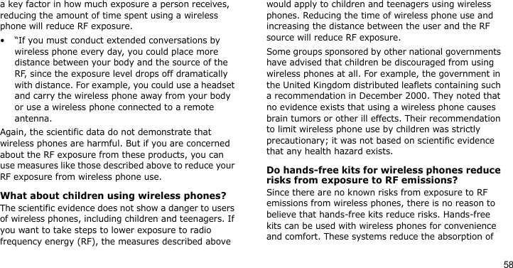 58a key factor in how much exposure a person receives, reducing the amount of time spent using a wireless phone will reduce RF exposure.• “If you must conduct extended conversations by wireless phone every day, you could place more distance between your body and the source of the RF, since the exposure level drops off dramatically with distance. For example, you could use a headset and carry the wireless phone away from your body or use a wireless phone connected to a remote antenna.Again, the scientific data do not demonstrate that wireless phones are harmful. But if you are concerned about the RF exposure from these products, you can use measures like those described above to reduce your RF exposure from wireless phone use.What about children using wireless phones?The scientific evidence does not show a danger to users of wireless phones, including children and teenagers. If you want to take steps to lower exposure to radio frequency energy (RF), the measures described above would apply to children and teenagers using wireless phones. Reducing the time of wireless phone use and increasing the distance between the user and the RF source will reduce RF exposure.Some groups sponsored by other national governments have advised that children be discouraged from using wireless phones at all. For example, the government in the United Kingdom distributed leaflets containing such a recommendation in December 2000. They noted that no evidence exists that using a wireless phone causes brain tumors or other ill effects. Their recommendation to limit wireless phone use by children was strictly precautionary; it was not based on scientific evidence that any health hazard exists. Do hands-free kits for wireless phones reduce risks from exposure to RF emissions?Since there are no known risks from exposure to RF emissions from wireless phones, there is no reason to believe that hands-free kits reduce risks. Hands-free kits can be used with wireless phones for convenience and comfort. These systems reduce the absorption of 