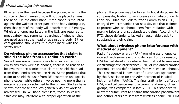 Health and safety information59RF energy in the head because the phone, which is the source of the RF emissions, will not be placed against the head. On the other hand, if the phone is mounted against the waist or other part of the body during use, then that part of the body will absorb more RF energy. Wireless phones marketed in the U.S. are required to meet safety requirements regardless of whether they are used against the head or against the body. Either configuration should result in compliance with the safety limit.Do wireless phone accessories that claim to shield the head from RF radiation work?Since there are no known risks from exposure to RF emissions from wireless phones, there is no reason to believe that accessories that claim to shield the head from those emissions reduce risks. Some products that claim to shield the user from RF absorption use special phone cases, while others involve nothing more than a metallic accessory attached to the phone. Studies have shown that these products generally do not work as advertised. Unlike “hand-free” kits, these so-called “shields” may interfere with proper operation of the phone. The phone may be forced to boost its power to compensate, leading to an increase in RF absorption. In February 2002, the Federal trade Commission (FTC) charged two companies that sold devices that claimed to protect wireless phone users from radiation with making false and unsubstantiated claims. According to FTC, these defendants lacked a reasonable basis to substantiate their claim.What about wireless phone interference with medical equipment?Radio frequency energy (RF) from wireless phones can interact with some electronic devices. For this reason, FDA helped develop a detailed test method to measure electromagnetic interference (EMI) of implanted cardiac pacemakers and defibrillators from wireless telephones. This test method is now part of a standard sponsored by the Association for the Advancement of Medical instrumentation (AAMI). The final draft, a joint effort by FDA, medical device manufacturers, and many other groups, was completed in late 2000. This standard will allow manufacturers to ensure that cardiac pacemakers and defibrillators are safe from wireless phone EMI. FDA 