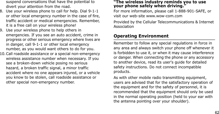 62suspend conversations that have the potential to divert your attention from the road.8. Use your wireless phone to call for help. Dial 9-1-1 or other local emergency number in the case of fire, traffic accident or medical emergencies. Remember, it is a free call on your wireless phone!9. Use your wireless phone to help others in emergencies. If you see an auto accident, crime in progress or other serious emergency where lives are in danger, call 9-1-1 or other local emergency number, as you would want others to do for you.10.Call roadside assistance or a special non-emergency wireless assistance number when necessary. If you see a broken-down vehicle posing no serious hazard, a broken traffic signal, a minor traffic accident where no one appears injured, or a vehicle you know to be stolen, call roadside assistance or other special non-emergency number.“The wireless industry reminds you to use your phone safely when driving.”For more information, please call 1-888-901-SAFE, or visit our web-site www.wow-com.comProvided by the Cellular Telecommunications &amp; Internet AssociationOperating EnvironmentRemember to follow any special regulations in force in any area and always switch your phone off whenever it is forbidden to use it, or when it may cause interference or danger. When connecting the phone or any accessory to another device, read its user&apos;s guide for detailed safety instructions. Do not connect incompatible products.As with other mobile radio transmitting equipment, users are advised that for the satisfactory operation of the equipment and for the safety of personnel, it is recommended that the equipment should only be used in the normal operating position (held to your ear with the antenna pointing over your shoulder).
