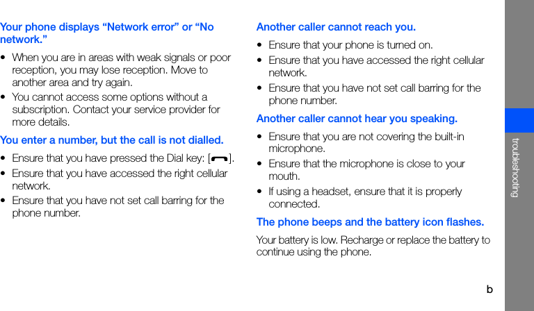 btroubleshootingYour phone displays “Network error” or “No network.”• When you are in areas with weak signals or poor reception, you may lose reception. Move to another area and try again.• You cannot access some options without a subscription. Contact your service provider for more details.You enter a number, but the call is not dialled.• Ensure that you have pressed the Dial key: [ ].• Ensure that you have accessed the right cellular network.• Ensure that you have not set call barring for the phone number.Another caller cannot reach you.• Ensure that your phone is turned on.• Ensure that you have accessed the right cellular network.• Ensure that you have not set call barring for the phone number.Another caller cannot hear you speaking.• Ensure that you are not covering the built-in microphone.• Ensure that the microphone is close to your mouth.• If using a headset, ensure that it is properly connected.The phone beeps and the battery icon flashes.Your battery is low. Recharge or replace the battery to continue using the phone.
