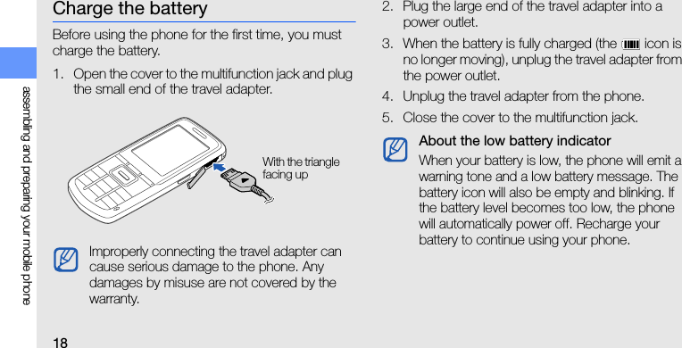 18assembling and preparing your mobile phoneCharge the batteryBefore using the phone for the first time, you must charge the battery.1. Open the cover to the multifunction jack and plug the small end of the travel adapter.2. Plug the large end of the travel adapter into a power outlet.3. When the battery is fully charged (the   icon is no longer moving), unplug the travel adapter from the power outlet.4. Unplug the travel adapter from the phone.5. Close the cover to the multifunction jack.Improperly connecting the travel adapter can cause serious damage to the phone. Any damages by misuse are not covered by the warranty.With the triangle facing upAbout the low battery indicatorWhen your battery is low, the phone will emit a warning tone and a low battery message. The battery icon will also be empty and blinking. If the battery level becomes too low, the phone will automatically power off. Recharge your battery to continue using your phone.