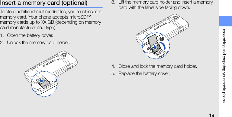assembling and preparing your mobile phone19Insert a memory card (optional)To store additional multimedia files, you must insert a memory card. Your phone accepts microSD™ memory cards up to XX GB (depending on memory card manufacturer and type).1. Open the battery cover.2. Unlock the memory card holder.3. Lift the memory card holder and insert a memory card with the label side facing down.4. Close and lock the memory card holder.5. Replace the battery cover.