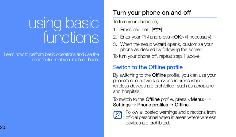 20using basicfunctions Learn how to perform basic operations and use themain features of your mobile phone.Turn your phone on and offTo turn your phone on,1. Press and hold [ ]. 2. Enter your PIN and press &lt;OK&gt; (if necessary).3. When the setup wizard opens, customise your phone as desired by following the screen.To turn your phone off, repeat step 1 above.Switch to the Offline profileBy switching to the Offline profile, you can use your phone’s non-network services in areas where wireless devices are prohibited, such as aeroplane and hospitals.To switch to the Offline profile, press &lt;Menu&gt; → Settings → Phone profiles → Offline.Follow all posted warnings and directions from official personnel when in areas where wireless devices are prohibited.