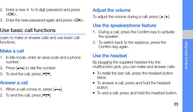 23using basic functions2. Enter a new 4- to 8-digit password and press &lt;OK&gt;.3. Enter the new password again and press &lt;OK&gt;. Use basic call functionsLearn to make or answer calls and use basic call functions.Make a call1. In Idle mode, enter an area code and a phone number.2. Press [ ] to dial the number.3. To end the call, press [ ]. Answer a call1. When a call comes in, press [ ].2. To end the call, press [ ].Adjust the volumeTo adjust the volume during a call, press [ / ].Use the speakerphone feature1. During a call, press the Confirm key to activate the speaker.2. To switch back to the earpiece, press the Confirm key again.Use the headsetBy plugging the supplied headset into the multifunction jack, you can make and answer calls:• To redial the last call, press the headset button twice.• To answer a call, press and hold the headset button.• To end a call, press and hold the headset button.