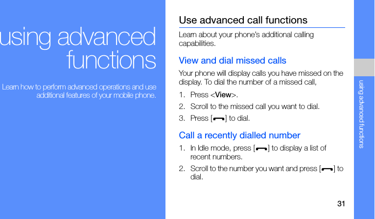 31using advanced functionsusing advancedfunctions Learn how to perform advanced operations and useadditional features of your mobile phone.Use advanced call functionsLearn about your phone’s additional calling capabilities. View and dial missed callsYour phone will display calls you have missed on the display. To dial the number of a missed call,1. Press &lt;View&gt;.2. Scroll to the missed call you want to dial.3. Press [ ] to dial.Call a recently dialled number1. In Idle mode, press [ ] to display a list of recent numbers.2. Scroll to the number you want and press [ ] to dial.