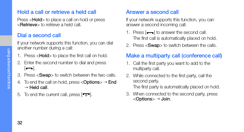 32using advanced functionsHold a call or retrieve a held callPress &lt;Hold&gt; to place a call on hold or press &lt;Retrieve&gt; to retrieve a held call.Dial a second callIf your network supports this function, you can dial another number during a call:1. Press &lt;Hold&gt; to place the first call on hold.2. Enter the second number to dial and press [].3. Press &lt;Swap&gt; to switch between the two calls.4. To end the call on hold, press &lt;Options&gt; → End → Held call.5. To end the current call, press [ ].Answer a second callIf your network supports this function, you can answer a second incoming call:1. Press [ ] to answer the second call.The first call is automatically placed on hold.2. Press &lt;Swap&gt; to switch between the calls.Make a multiparty call (conference call)1. Call the first party you want to add to the multiparty call.2. While connected to the first party, call the second party.The first party is automatically placed on hold.3. When connected to the second party, press &lt;Options&gt; → Join.